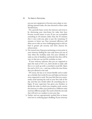 16      THE COMPLETE PROFESSIONAL

        you use new equipment or become more adept at com-
        pleting repeated tasks, the time devoted to these tasks
        should lessen.
          On a periodic basis, review the itinerary and revise it
        by shortening your time-frame for tasks that have
        become second nature to you. If you can accomplish
        something in 30 minutes rather than the 45 minutes
        that it once took you, plan to put the remaining 15
        minutes to better use. Your increased efficiency will
        allow you to take on more challenging projects and can
        lead to greater job security and more chances for
        advancement.
     4. Get started now. Stop procrastinating at every point in
        your itinerary. Stalling for time only leaves you out of
        time when the workday ends. Use your schedule of
        tasks as a list of deadlines and decide that they will be
        met, so that you can end the workday on time.
          If your itinerary indicates that you are supposed to
        open the mail at 9:15 A.M., don’t decide to make calls
        first or to catch up with a coworker’s social life. Open
        the mail at 9:15 A.M.—and stay within the time-frame
        that you allotted to the task.
          Of course, the key is to remain flexible and to make
        up a schedule that works for you and helps you become
        more organized at work. You may find that you consis-
        tently avoid opening the mail as your first task of the
        day and that you would rather do something else to
        begin. If your supervisor has given you freedom to
        decide the order in which you complete work, rewrite
        the itinerary to reflect your preferences. Different tasks
        motivate different people. You need to find the one task
        that will serve as a catalyst to start your day.
     5. Gather and use appropriately marked bins to lessen
        time lost in confusing paper shuffling. If your itinerary
 