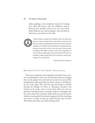 20     THE COMPLETE PROFESSIONAL

      while speaking on the telephone. Instead of twisting
      your head and neck to jam the telephone receiver
      between your shoulder and ear, you can move about
      freely while you sort mail and papers, clear the desk, or
      take notes as you listen to the caller.

            I had just begun a project with a freelance editor who had a very
            busy and erratic schedule. She would often be away from her
            phone—usually at unpredictable intervals. I had a more consistent
            schedule, so I decided it would be easiest if I contacted her first,
            letting her know when I took my lunch, and when I had my week-
            ly meetings. She called me back at a time I had suggested, and
            let me know how appreciative she was that I had let her know my
            schedule. It saved a great deal of time, and got our working rela-
            tionship off to a great start!

                                                —DUNCAN, E DITORIAL ASSISTANT




MANAG I N G YO U R TI M E S P E NT S O C IAL I Z I N G


   Does your workweek contain significant periods of time wast-
ed in socializing? If it does, you can eliminate them by changing
the way the people who surround you at work view you and by
making them understand that you need to focus on profession-
al, not social, tasks. This won’t be easy, and doing so without
hurting the feelings of others or alienating coworkers and
friends can be tricky—but it can be done. Have you ever sat
patiently with glazed eyes as someone related a seemingly end-
less story about their weekend, while inside you may have been
silently screaming with frustration, hoping to end the socializing
and return to work, so that you could end your day on time?
Why didn’t you? Were you afraid of being rude?
 