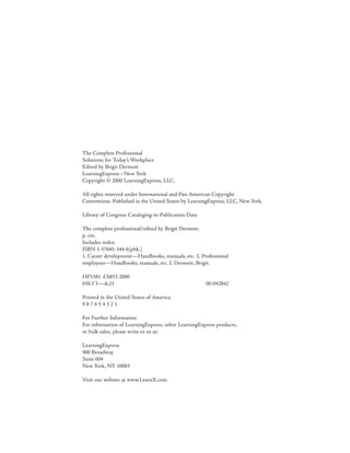 The Complete Professional
Solutions for Today’s Workplace
Edited by Brigit Dermott
LearningExpress • New York
Copyright © 2000 LearningExpress, LLC.

All rights reserved under International and Pan-American Copyright
Conventions. Published in the United States by LearningExpress, LLC, New York.

Library of Congress Cataloging-in-Publication Data

The complete professional/edited by Brigit Dermott.
p. cm.
Includes index.
ISBN 1-57685-344-6(pbk.)
1. Career development—Handbooks, manuals, etc. 2. Professional
employees—Handbooks, manuals, etc. I. Dermott, Brigit.

HF5381 .C6853 2000
650.1’3—dc21                                         00-042842

Printed in the United States of America
987654321

For Further Information
For information of LearningExpress, other LearningExpress products,
or bulk sales, please write to us at:

LearningExpress
900 Broadway
Suite 604
New York, NY 10003

Visit our website at www.LearnX.com
 