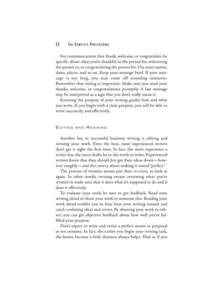 32     THE COMPLETE PROFESSIONAL

  For communications that thank, welcome, or congratulate, be
specific about what you’re thankful to the person for, welcoming
the person to, or congratulating the person for. Use exact names,
dates, places, and so on. Keep your message brief. If your mes-
sage is too long, you may come off sounding insincere.
Remember that timing is important. Make sure you send your
thanks, welcome, or congratulations promptly. A late message
may be interpreted as a sign that you don’t really mean it.
  Knowing the purpose of your writing guides how and what
you write. If you begin with a clear purpose, you will be able to
write succinctly and effectively.


EDITING    AND    REVISING


    Another key to successful business writing is editing and
revising your work. Even the best, most experienced writers
don’t get it right the first time. In fact, the more experience a
writer has, the more drafts he or she tends to write. Experienced
writers know that they should first get their ideas down—how-
ever roughly—and then worry about making it sound “perfect.”
    The process of revision means just that: re-vision, to look at
again. In other words, revising means reviewing what you’ve
written to make sure that it does what it’s supposed to do and it
does it effectively.
    To evaluate your work be sure to get feedback. Read your
writing aloud or show your work to someone else. Reading your
work aloud enables you to hear how your writing sounds and
catch confusing ideas and errors. By showing your work to oth-
ers, you can get objective feedback about how well you’ve ful-
filled your purpose.
    Don’t expect to write and revise a perfect memo or proposal
in ten minutes. In fact, the earlier you begin your writing task,
the better, because a little distance always helps. That is, if you
 