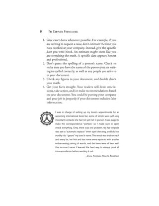 34       THE COMPLETE PROFESSIONAL

     1. Give exact dates whenever possible. For example, if you
        are writing to request a raise, don’t estimate the time you
        have worked at your company. Instead, give the specific
        date you were hired. An estimate might seem like you
        are stretching the truth. A specific date appears honest
        and professional.
     2. Don’t guess the spelling of a person’s name. Check to
        make sure you have the name of the person you are writ-
        ing to spelled correctly, as well as any people you refer to
        in your document.
     3. Check any figures in your document, and double check
        your math.
     4. Get your facts straight. Your readers will draw conclu-
        sions, take action, and/or make recommendations based
        on your document. You could be putting your company
        and your job in jeopardy if your document includes false
        information.

               I was in charge of setting up my boss’s appointments for an
               upcoming international book fair, some of which were with very
               important contacts she had not yet met in person. I was eager to
               make the correspondence “perfect,” so I made sure to spell-
               check everything. Only, there was one problem. My fax template
               was set to “automatic replace” when spell checking, and I did not
               modify it to “ignore” my boss’s name. The result was that on each
               and every fax, her first and last name were replaced with a rather
               embarrassing pairing of words, and the faxes were all sent with
               this incorrect name. I learned the hard way to always proof all
               correspondence before sending it out.

                                              —JOHN, FOREIGN R IGHTS ASSISTANT
 