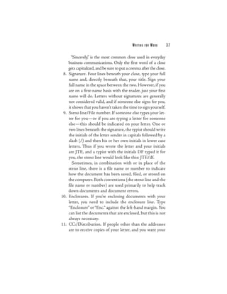 W R ITI N G   FOR   WORK   37

        “Sincerely,” is the most common close used in everyday
      business communications. Only the first word of a close
      gets capitalized, and be sure to put a comma after the close.
 8.   Signature. Four lines beneath your close, type your full
      name and, directly beneath that, your title. Sign your
      full name in the space between the two. However, if you
      are on a first-name basis with the reader, just your first
      name will do. Letters without signatures are generally
      not considered valid, and if someone else signs for you,
      it shows that you haven’t taken the time to sign yourself.
 9.   Steno line/File number. If someone else types your let-
      ter for you—or if you are typing a letter for someone
      else—this should be indicated on your letter. One or
      two lines beneath the signature, the typist should write
      the initials of the letter sender in capitals followed by a
      slash (/) and then his or her own initials in lower case
      letters. Thus if you wrote the letter and your initials
      are JTE, and a typist with the initials DF typed it for
      you, the steno line would look like this: JTE/df.
         Sometimes, in combination with or in place of the
      steno line, there is a file name or number to indicate
      how the document has been saved, filed, or stored on
      the computer. Both conventions (the steno line and the
      file name or number) are used primarily to help track
      down documents and document errors.
10.   Enclosures. If you’re enclosing documents with your
      letter, you need to include the enclosure line. Type
      “Enclosure” or “Enc.” against the left-hand margin. You
      can list the documents that are enclosed, but this is not
      always necessary.
11.   CC:/Distribution. If people other than the addressee
      are to receive copies of your letter, and you want your
 