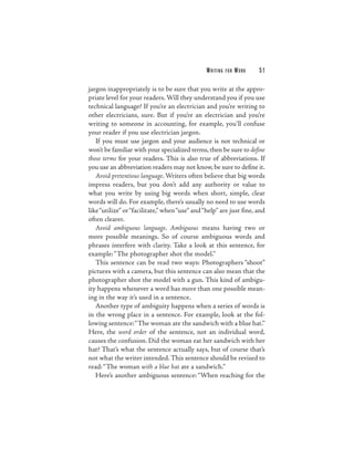 W R ITI N G   FOR   WORK   51

jargon inappropriately is to be sure that you write at the appro-
priate level for your readers. Will they understand you if you use
technical language? If you’re an electrician and you’re writing to
other electricians, sure. But if you’re an electrician and you’re
writing to someone in accounting, for example, you’ll confuse
your reader if you use electrician jargon.
   If you must use jargon and your audience is not technical or
won’t be familiar with your specialized terms, then be sure to define
those terms for your readers. This is also true of abbreviations. If
you use an abbreviation readers may not know, be sure to define it.
   Avoid pretentious language. Writers often believe that big words
impress readers, but you don’t add any authority or value to
what you write by using big words when short, simple, clear
words will do. For example, there’s usually no need to use words
like “utilize” or “facilitate,” when “use” and “help” are just fine, and
often clearer.
   Avoid ambiguous language. Ambiguous means having two or
more possible meanings. So of course ambiguous words and
phrases interfere with clarity. Take a look at this sentence, for
example: “The photographer shot the model.”
   This sentence can be read two ways: Photographers “shoot”
pictures with a camera, but this sentence can also mean that the
photographer shot the model with a gun. This kind of ambigu-
ity happens whenever a word has more than one possible mean-
ing in the way it’s used in a sentence.
   Another type of ambiguity happens when a series of words is
in the wrong place in a sentence. For example, look at the fol-
lowing sentence:“The woman ate the sandwich with a blue hat.”
Here, the word order of the sentence, not an individual word,
causes the confusion. Did the woman eat her sandwich with her
hat? That’s what the sentence actually says, but of course that’s
not what the writer intended. This sentence should be revised to
read: “The woman with a blue hat ate a sandwich.”
   Here’s another ambiguous sentence: “When reaching for the
 