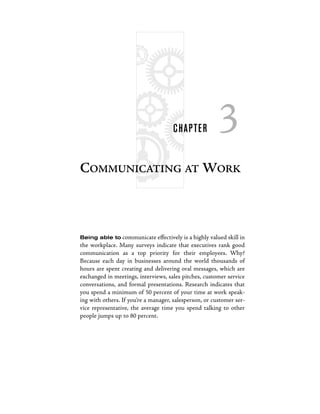 C HAPTE R         3
COMMUNICATING AT WORK



Being able to communicate effectively is a highly valued skill in
the workplace. Many surveys indicate that executives rank good
communication as a top priority for their employees. Why?
Because each day in businesses around the world thousands of
hours are spent creating and delivering oral messages, which are
exchanged in meetings, interviews, sales pitches, customer service
conversations, and formal presentations. Research indicates that
you spend a minimum of 50 percent of your time at work speak-
ing with others. If you’re a manager, salesperson, or customer ser-
vice representative, the average time you spend talking to other
people jumps up to 80 percent.
 