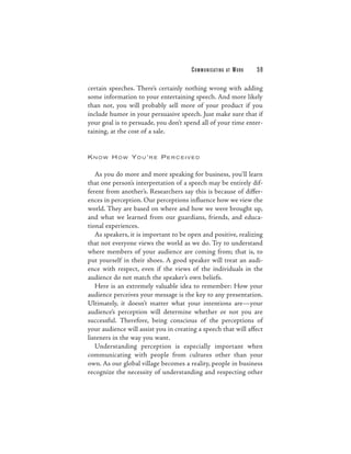 C O M M U N I C ATI N G   AT   WORK   59

certain speeches. There’s certainly nothing wrong with adding
some information to your entertaining speech. And more likely
than not, you will probably sell more of your product if you
include humor in your persuasive speech. Just make sure that if
your goal is to persuade, you don’t spend all of your time enter-
taining, at the cost of a sale.


K N OW H OW YO U’R E P E R C E IVE D


   As you do more and more speaking for business, you’ll learn
that one person’s interpretation of a speech may be entirely dif-
ferent from another’s. Researchers say this is because of differ-
ences in perception. Our perceptions influence how we view the
world. They are based on where and how we were brought up,
and what we learned from our guardians, friends, and educa-
tional experiences.
   As speakers, it is important to be open and positive, realizing
that not everyone views the world as we do. Try to understand
where members of your audience are coming from; that is, to
put yourself in their shoes. A good speaker will treat an audi-
ence with respect, even if the views of the individuals in the
audience do not match the speaker’s own beliefs.
   Here is an extremely valuable idea to remember: How your
audience perceives your message is the key to any presentation.
Ultimately, it doesn’t matter what your intentions are—your
audience’s perception will determine whether or not you are
successful. Therefore, being conscious of the perceptions of
your audience will assist you in creating a speech that will affect
listeners in the way you want.
   Understanding perception is especially important when
communicating with people from cultures other than your
own. As our global village becomes a reality, people in business
recognize the necessity of understanding and respecting other
 
