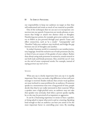 64     THE COMPLETE PROFESSIONAL

our responsibility to keep our audience on target so that they
will understand and retain as much of our material as possible.
   One of the techniques that we can use is to incorporate con-
nectives into our speech. Connectives are words, phrases, or sen-
tences that bridge or attach two distinct ideas or thoughts.
Numbering your points, for example, gives your audience mark-
ers to follow as you proceed through your speech. Cause and
effect connectives, such as “as a result,” “consequently,” and
“therefore” help your audience stay involved, and bridge the gap
between one set of thoughts and another.
   In today’s business world it is essential to use nondiscrimina-
tory language. Avoid the exclusive use of male pronouns (he, his,
or him) if you are unsure of the gender of your subject. Rather
than always using male pronouns in sentences, remain neutral or
use both male and female pronouns. Also, avoid the use of -man
on the end of some compound words. For example, instead of
saying postman say mail carrier.


VOICE


   What you say is clearly important; how you say it is equally
important. Your voice can make a big difference in how well your
message is received. Studies indicate that certain vocal qualities
are most inclined to cause problems for an audience. If someone
speaks in a monotonous tone over a long period of time, people
decide that they’re not really interested in their material. When
a speaker uses a high-pitched voice, an audience may not take
that speaker very seriously. And when a person speaks rapidly,
he or she may be perceived of as impatient or aggressive.
   It can be a frustrating experience to strain to hear a speaker,
or being asked to repeat what you’ve said at a meeting. Speaking
loud enough so that an audience can hear you seems to be the
most important factor in controlling your voice. By standing
 