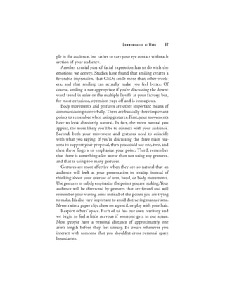 C O M M U N I C ATI N G   AT   WORK   67

ple in the audience, but rather to vary your eye contact with each
section of your audience.
   Another crucial part of facial expression has to do with the
emotions we convey. Studies have found that smiling creates a
favorable impression, that CEOs smile more than other work-
ers, and that smiling can actually make you feel better. Of
course, smiling is not appropriate if you’re discussing the down-
ward trend in sales or the multiple layoffs at your factory, but,
for most occasions, optimism pays off and is contagious.
   Body movements and gestures are other important means of
communicating nonverbally. There are basically three important
points to remember when using gestures. First, your movements
have to look absolutely natural. In fact, the more natural you
appear, the more likely you’ll be to connect with your audience.
Second, both your movement and gestures need to coincide
with what you saying. If you’re discussing the three main rea-
sons to support your proposal, then you could use one, two, and
then three fingers to emphasize your point. Third, remember
that there is something a lot worse than not using any gestures,
and that is using too many gestures.
   Gestures are most effective when they are so natural that an
audience will look at your presentation in totality, instead of
thinking about your overuse of arm, hand, or body movements.
Use gestures to subtly emphasize the points you are making. Your
audience will be distracted by gestures that are forced and will
remember your waving arms instead of the points you are trying
to make. It’s also very important to avoid distracting mannerisms.
Never twist a paper clip, chew on a pencil, or play with your hair.
   Respect others’ space. Each of us has our own territory and
we begin to feel a little nervous if someone gets in our space.
Most people have a personal distance of approximately one
arm’s length before they feel uneasy. Be aware whenever you
interact with someone that you shouldn’t cross personal space
boundaries.
 