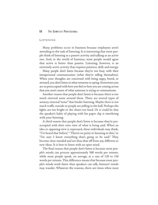68      THE COMPLETE PROFESSIONAL

L I STE N I N G


   Many problems occur in business because employees aren’t
attending to the task of listening. It is interesting that most peo-
ple think of listening as a passive activity and talking as an active
one. And, in the world of business, most people would agree
that active is better than passive. Listening, however, is an
extremely active activity that requires patience, skill, and energy.
   Many people don’t listen because they’re too busy with their
intrapersonal communication (what they’re telling themselves).
When your thoughts are concerned with being angry, bored, or
stressed, you don’t listen to what someone is saying. Sometimes you
are so preoccupied with how you feel or how you are coming across
that you aren’t aware of what someone is trying to communicate.
   Another reason that people don’t listen is because there is too
much external noise around them. There are several types of
sensory external “noise” that hinder listening. Maybe there is too
much traffic outside or people are yelling in the hall. Perhaps the
lights are too bright or the chairs too hard. Or it could be that
the speaker’s habit of playing with his paper clip is interfering
with your listening.
   A third reason that people don’t listen is because they’re pre-
occupied with their own view of what is being said. When an
idea or opposing view is expressed, these individuals may think,
“I’ve heard that before,” “There’s no point in listening to this,” or
“I’m sure I know everything that’s going to be said.” They
become close-minded and are thus shut off from any different or
new ideas. It is best to listen with an open mind.
   The final reason that people don’t listen is because most peo-
ple’s minds can process approximately 500 words per minute,
while most people speak, on average, at a rate of 120 to 150
words per minute. This difference means that because most peo-
ple’s minds work faster than speakers can talk, listeners’ minds
may wander. Whatever the reasons, there are times when most
 