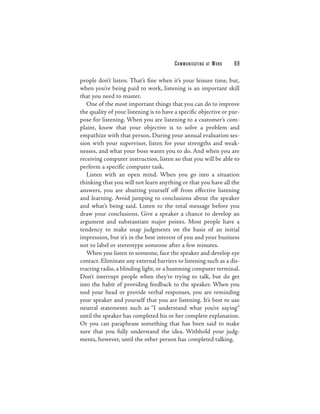 C O M M U N I C ATI N G   AT   WORK   69

people don’t listen. That’s fine when it’s your leisure time, but,
when you’re being paid to work, listening is an important skill
that you need to master.
   One of the most important things that you can do to improve
the quality of your listening is to have a specific objective or pur-
pose for listening. When you are listening to a customer’s com-
plaint, know that your objective is to solve a problem and
empathize with that person. During your annual evaluation ses-
sion with your supervisor, listen for your strengths and weak-
nesses, and what your boss wants you to do. And when you are
receiving computer instruction, listen so that you will be able to
perform a specific computer task.
   Listen with an open mind. When you go into a situation
thinking that you will not learn anything or that you have all the
answers, you are shutting yourself off from effective listening
and learning. Avoid jumping to conclusions about the speaker
and what’s being said. Listen to the total message before you
draw your conclusions. Give a speaker a chance to develop an
argument and substantiate major points. Most people have a
tendency to make snap judgments on the basis of an initial
impression, but it’s in the best interest of you and your business
not to label or stereotype someone after a few minutes.
   When you listen to someone, face the speaker and develop eye
contact. Eliminate any external barriers to listening such as a dis-
tracting radio, a blinding light, or a humming computer terminal.
Don’t interrupt people when they’re trying to talk, but do get
into the habit of providing feedback to the speaker. When you
nod your head or provide verbal responses, you are reminding
your speaker and yourself that you are listening. It’s best to use
neutral statements such as “I understand what you’re saying”
until the speaker has completed his or her complete explanation.
Or you can paraphrase something that has been said to make
sure that you fully understand the idea. Withhold your judg-
ments, however, until the other person has completed talking.
 