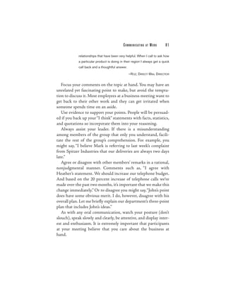 C O M M U N I C ATI N G   AT   WORK   81

             relationships that have been very helpful. When I call to ask how
             a particular product is doing in their region I always get a quick
             call back and a thoughtful answer.

                                                  —ROZ, DIRECT MAIL DIRECTOR


   Focus your comments on the topic at hand. You may have an
unrelated yet fascinating point to make, but avoid the tempta-
tion to discuss it. Most employees at a business meeting want to
get back to their other work and they can get irritated when
someone spends time on an aside.
   Use evidence to support your points. People will be persuad-
ed if you back up your “I think” statements with facts, statistics,
and quotations so incorporate them into your reasoning.
   Always assist your leader. If there is a misunderstanding
among members of the group that only you understand, facili-
tate the rest of the group’s comprehension. For example, you
might say, “I believe Mark is referring to last week’s complaint
from Spitzer Industries that our deliveries are always two days
late.”
   Agree or disagree with other members’ remarks in a rational,
nonjudgmental manner. Comments such as, “I agree with
Heather’s statement. We should increase our telephone budget.
And based on the 20 percent increase of telephone calls we’ve
made over the past two months, it’s important that we make this
change immediately.” Or to disagree you might say,“John’s point
does have some obvious merit. I do, however, disagree with his
overall plan. Let me briefly explain our department’s three-point
plan that includes John’s ideas.”
   As with any oral communication, watch your posture (don’t
slouch), speak slowly and clearly, be attentive, and display inter-
est and enthusiasm. It is extremely important that participants
at your meeting believe that you care about the business at
hand.
 