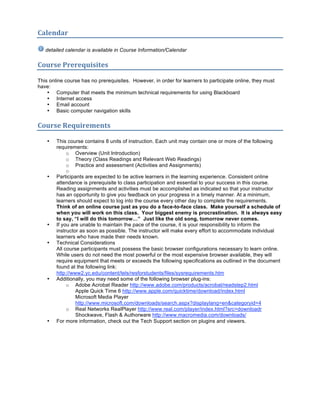 Calendar 

   detailed calendar is available in Course Information/Calendar

Course Prerequisites  

This online course has no prerequisites. However, in order for learners to participate online, they must
have:
    • Computer that meets the minimum technical requirements for using Blackboard
    • Internet access
    • Email account
    • Basic computer navigation skills

Course Requirements  

    •   This course contains 8 units of instruction. Each unit may contain one or more of the following
        requirements:
             o Overview (Unit Introduction)
             o Theory (Class Readings and Relevant Web Readings)
             o Practice and assessment (Activities and Assignments)
             o
    •   Participants are expected to be active learners in the learning experience. Consistent online
        attendance is prerequisite to class participation and essential to your success in this course.
        Reading assignments and activities must be accomplished as indicated so that your instructor
        has an opportunity to give you feedback on your progress in a timely manner. At a minimum,
        learners should expect to log into the course every other day to complete the requirements.
        Think of an online course just as you do a face-to-face class. Make yourself a schedule of
        when you will work on this class. Your biggest enemy is procrastination. It is always easy
        to say, “I will do this tomorrow…” Just like the old song, tomorrow never comes.
    •   If you are unable to maintain the pace of the course, it is your responsibility to inform the
        instructor as soon as possible. The instructor will make every effort to accommodate individual
        learners who have made their needs known.
    •   Technical Considerations
        All course participants must possess the basic browser configurations necessary to learn online.
        While users do not need the most powerful or the most expensive browser available, they will
        require equipment that meets or exceeds the following specifications as outlined in the document
        found at the following link:
        http://www2.yc.edu/content/tels/resforstudents/files/sysrequirements.htm
    •   Additionally, you may need some of the following browser plug-ins:
             o Adobe Acrobat Reader http://www.adobe.com/products/acrobat/readstep2.html
                 Apple Quick Time 6 http://www.apple.com/quicktime/download/index.html
                 Microsoft Media Player
                 http://www.microsoft.com/downloads/search.aspx?displaylang=en&categoryid=4
             o Real Networks RealPlayer http://www.real.com/player/index.html?src=downloadr
                 Shockwave, Flash & Authorware http://www.macromedia.com/downloads/
    •   For more information, check out the Tech Support section on plugins and viewers.
 