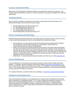 Learner Assessment Plan:  

Please refer to the Assignment Checklist for details on all assignments, exercises, and quizzes. The
instructor will provide feedback to learners on their submissions as necessary to capitalize on all learning
opportunities.

Grading Criteria 

Upon successful completion of all program requirements, a letter grade will be given based on the
following percentage of points earned during the program:

    •   90 percentage points and above will earn an A
    •   80 – 89 percentage points will earn a B
    •   70 -79 percentage points will earn a C
    •   60 - 69 percentage points will earn a D.
    •   59 percentage points and below will receive an F.

Course Communication Strategy  

Students will be provided every opportunity to exchange ideas and express concerns with the instructor,
as well as with fellow classmates. As such, communication will be achieved as follows:

    •   Announcements: The instructor will use the Announcements area in Blackboard to broadcast
        time-sensitive and course related information to all participants. Please check the
        Announcements each time you log into Blackboard.
    •   E-Mail: This is the primary method through which the instructor will communicate with students,
        and with which students should communicate with the instructor. Students should check their E-
        mail each day as the instructor may send out important course information. During weekdays, the
        instructor will respond to student messages within 24-36 hours. Over weekends, the instructor will
        respond to e-mails within 48 hours. Students should make every effort to respond to instructor
        messages within two business days.
    •   Office Hours: To review instructor contact information and office hours, visit the Instructors link.

Course Withdrawal 

You may withdraw from this class any time during the semester until the student-initiated withdrawal
deadline. To withdraw, access the Student e-Services web page at http://www.yc.edu/eservices and
click on Drop Classes. When you withdraw from a course, a “W” will appear on your permanent college
record. If you quit participating in this course without formally withdrawing, you will receive the grade that
you have earned in the class up to that point.

For complete information, consult the online course catalog at: http://www2.yc.edu/webtools/catalogs/

Satisfactory/Unsatisfactory 

At any time during the semester, you may speak with your instructor about completing this course with
either a satisfactory or unsatisfactory grade. The “S” grade is defined as equivalent to a grade of “C” or
better on the conventional grading scale of A-F. A course completed with an “S” grade indicates
appropriate subject area knowledge to satisfy the prerequisite requirement of a related higher-level
course. Although this is an option, please take note that there are implications you should consider
before electing S/U grading:
 