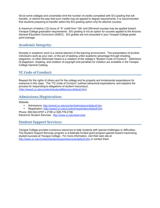Since some colleges and universities limit the number of credits completed with S/U grading that will
transfer, or restrict the way that such credits may be applied to degree requirements, it is recommended
that students preparing to transfer select the S/U grading option only for elective courses.

A maximum of twelve (12) hours of “S” credit from 100- and 200-level courses may be applied toward
Yavapai College graduation requirements. S/U grading is not an option for courses applied to the Arizona
General Education Curriculum (AGEC). S/U grades are not computed in your Yavapai College grade
point average.

Academic Integrity: 

Honesty in academic work is a central element of the learning environment. The presentation of another
individual’s work as your own, or the act of seeking unfair academic advantage through cheating,
plagiarism, or other dishonest means is a violation of the college’s “Student Code of Conduct.” Definitions
of plagiarism, cheating, and violation of copyright and penalties for violation are available in the Yavapai
College General Catalog.

YC Code of Conduct: 

Respect for the rights of others and for the college and its property are fundamental expectations for
everyone in this class. The “YC Code of Conduct” outlines behavioral expectations, and explains the
process for responding to allegations of student misconduct.
(http://www2.yc.edu/content/studentaffairs/scc/default.htm)

Admissions/Registration: 
Website:
    • Admissions: http://www2.yc.edu/content/admissions/default.htm
    • Registration: http://www2.yc.edu/content/registration/default.htm
Phone: 800-922-6787 x 2199 or 928-776-2199
Electronic Student Services: http://www.yc.edu/eservices

Student Support Services: 

Yavapai College provides numerous resources to help students with special challenges or difficulties.
The Student Support Services program is a federally funded grant program geared toward maximizing
student success at Yavapai College. For more information, visit their web site at
http://www.yc.edu/content/studentsupportservices/default.htm or contact them:
 