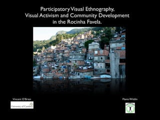 Participatory Visual Ethnography,
          Visual Activism and Community Development
                       in the Rocinha Favela.




Vincent O’Brien                                 Flavio Wittlin
 