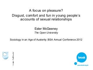 A focus on pleasure? 
Disgust, comfort and fun in young people’s 
accounts of sexual relationships 
Ester McGeeney 
The Open University 
Sociology in an Age of Austerity: BSA Annual Conference 2012 
 