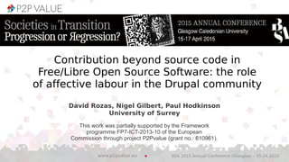 David Rozas, Nigel Gilbert, Paul Hodkinson
University of Surrey
BSA 2015 Annual Conference (Glasgow) – 15.04.2015www.p2pvalue.eu
This work was partially supported by the Framework
programme FP7-ICT-2013-10 of the European
Commission through project P2Pvalue (grant no.: 610961).
Contribution beyond source code in
Free/Libre Open Source Software: the role
of affective labour in the Drupal community
 