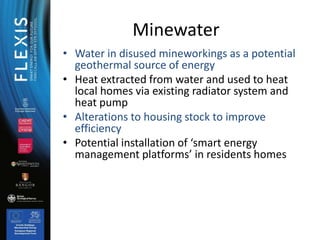 Minewater
• Water in disused mineworkings as a potential
geothermal source of energy
• Heat extracted from water and used ...