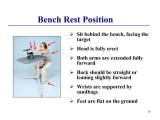 10
 Sit behind the bench, facing the
target
 Head is fully erect
 Both arms are extended fully
forward
 Back should be straight or
leaning slightly forward
 Wrists are supported by
sandbags
 Feet are flat on the ground
Bench Rest Position
 