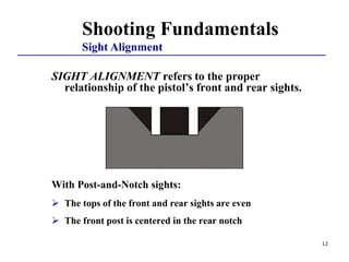 12
SIGHT ALIGNMENT refers to the proper
relationship of the pistol’s front and rear sights.
With Post-and-Notch sights:
 The tops of the front and rear sights are even
 The front post is centered in the rear notch
Shooting Fundamentals
Sight Alignment
 