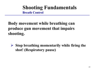 14
Body movement while breathing can
produce gun movement that impairs
shooting.
 Stop breathing momentarily while firing the
shot! (Respiratory pause)
Shooting Fundamentals
Breath Control
 