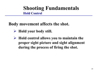 15
Shooting Fundamentals
Hold Control
Body movement affects the shot.
 Hold your body still.
 Hold control allows you to maintain the
proper sight picture and sight alignment
during the process of firing the shot.
 