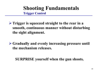 16
Shooting Fundamentals
Trigger Control
 Trigger is squeezed straight to the rear in a
smooth, continuous manner without disturbing
the sight alignment.
 Gradually and evenly increasing pressure until
the mechanism releases.
SURPRISE yourself when the gun shoots.
 