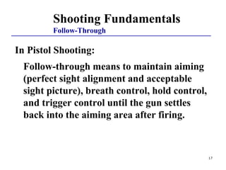 Shooting Fundamentals
Follow-Through
In Pistol Shooting:
Follow-through means to maintain aiming
(perfect sight alignment and acceptable
sight picture), breath control, hold control,
and trigger control until the gun settles
back into the aiming area after firing.
17
 
