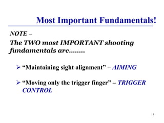 19
Most Important Fundamentals!
NOTE –
The TWO most IMPORTANT shooting
fundamentals are……..
 “Maintaining sight alignment” – AIMING
 “Moving only the trigger finger” – TRIGGER
CONTROL
 