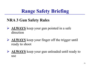 21
Range Safety Briefing
NRA 3 Gun Safety Rules
 ALWAYS keep your gun pointed in a safe
direction
 ALWAYS keep your finger off the trigger until
ready to shoot
 ALWAYS keep your gun unloaded until ready to
use
 
