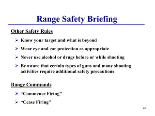 22
Range Safety Briefing
Other Safety Rules
 Know your target and what is beyond
 Wear eye and ear protection as appropriate
 Never use alcohol or drugs before or while shooting
 Be aware that certain types of guns and many shooting
activities require additional safety precautions
Range Commands
 “Commence Firing”
 “Cease Firing”
 