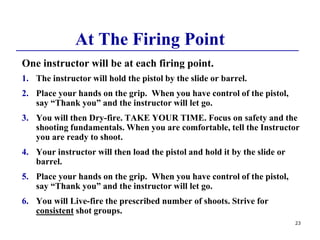 23
At The Firing Point
One instructor will be at each firing point.
1. The instructor will hold the pistol by the slide or barrel.
2. Place your hands on the grip. When you have control of the pistol,
say “Thank you” and the instructor will let go.
3. You will then Dry-fire. TAKE YOUR TIME. Focus on safety and the
shooting fundamentals. When you are comfortable, tell the Instructor
you are ready to shoot.
4. Your instructor will then load the pistol and hold it by the slide or
barrel.
5. Place your hands on the grip. When you have control of the pistol,
say “Thank you” and the instructor will let go.
6. You will Live-fire the prescribed number of shoots. Strive for
consistent shot groups.
 