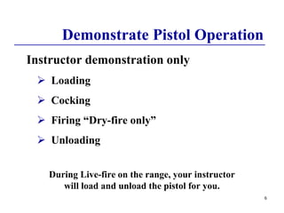 Demonstrate Pistol Operation
Instructor demonstration only
 Loading
 Cocking
 Firing “Dry-fire only”
 Unloading
During Live-fire on the range, your instructor
will load and unload the pistol for you.
6
 