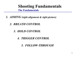 8
Shooting Fundamentals
The Fundamentals
1. AIMING (sight alignment & sight picture)
2. BREATH CONTROL
3. HOLD CONTROL
4. TRIGGER CONTROL
5. FOLLOW-THROUGH
 