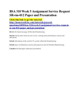 BSA 310 Week 5 Assignment Service Request
SR-rm-012 Paper and Presentation
Click this link to get the tutorial:
http://homeworkfox.com/tutorials/general-
questions/6038/bsa-310-week-5-assignment-service-request-
sr-rm-012-paper-and-presentation/
Review the Operations page for Riordan Manufacturing.

Identify and describe, based on your review, existing and needed business systems and
subsystems.

Include information on the need for IT security in Riordan Manufacturing.

Include types of information systems and required security for Riordan Manufacturing.

Complete the final paper and project presentation.
 