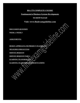 BSA 375 COMPLETE COURSE
Fundamental of Business Systems Developments
TO DOWNLOAD
Visit: www.finalexamguideline.com
DISCUSSION QUESTION
WEEK 1- WEEK 5
ASSIGNMENTS;
DESIGN APPROACH AND PROJECT FEASIBILITY
MEASURES FOR SUCCESS
SERVICE REQUEST
SERVICE REQUEST PART 4
LEARNING TEAM REQUEST
LEARNING TEAM REQUEST PRESENTATIONS
 