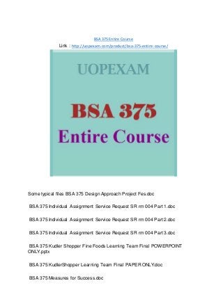 BSA 375 Entire Course
Link : http://uopexam.com/product/bsa-375-entire-course/
Some typical files BSA 375 Design Approach Project Fes.doc
BSA 375 Individual Assignment Service Request SR rm 004 Part 1.doc
BSA 375 Individual Assignment Service Request SR rm 004 Part 2.doc
BSA 375 Individual Assignment Service Request SR rm 004 Part 3.doc
BSA 375 Kudler Shopper Fine Foods Learning Team Final POWERPOINT
ONLY.pptx
BSA 375 KudlerShopper Learning Team Final PAPER ONLY.doc
BSA 375 Measures for Success.doc
 
