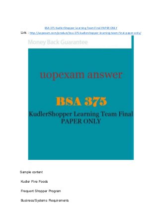 BSA 375 KudlerShopper Learning Team Final PAPER ONLY
Link : http://uopexam.com/product/bsa-375-kudlershopper-learning-team-final-paper-only/
Sample content
Kudler Fine Foods
Frequent Shopper Program
Business/Systems Requirements
 
