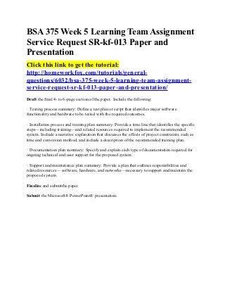 BSA 375 Week 5 Learning Team Assignment
Service Request SR-kf-013 Paper and
Presentation
Click this link to get the tutorial:
http://homeworkfox.com/tutorials/general-
questions/6032/bsa-375-week-5-learning-team-assignment-
service-request-sr-kf-013-paper-and-presentation/
Draft the final 4- to 6-page section of the paper. Include the following:

· Testing process summary: Define a test plan or script that identifies major software
functionality and hardware to be tested with the required outcomes.

· Installation process and training plan summary: Provide a time line that identifies the specific
steps—including training—and related resources required to implement the recommended
system. Include a narrative explanation that discusses the effects of project constraints, such as
time and conversion method, and include a description of the recommended training plan.

· Documentation plan summary: Specify and explain each type of documentation required for
ongoing technical and user support for the proposed system.

· Support and maintenance plan summary: Provide a plan that outlines responsibilities and
related resources— software, hardware, and networks—necessary to support and maintain the
proposed system.

Finalize and submitthe paper.

Submit the Microsoft® PowerPoint® presentation.
 
