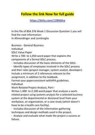Follow the link Now for full guide 
https://bitly.com/12BN6ha 
In this file of BSA 376 Week 1 Discussion Question 1 you will 
find the next information: 
In Allmendinger and Lombreglia 
Business - General Business 
Individual 
SDLC Value Paper 
Write a 700- to 1,050-word paper that explains the 
components of a formal SDLC process. 
· Includea discussion of the basic elements of the SDLC. 
· Identify types of employees involved in the SDLC process 
and their roles (project manager, system analyst, developer). 
Include a minimum of 2 references relevant to the 
assignment, in addition to the textbook. 
Format your paperconsistent withAPA guidelines. 
Individual 
Work-Related Project Analysis, Part I 
Writea 1,400- to 2,100-word paper that analyzes a work-related 
project using systems analysis for a selected business 
system at the departmental or divisional level from your 
workplace, an organization, or a case study (which doesn’t 
have to be a health care facility). 
· Includea discussion of the information-gathering 
techniques and design methods used in the project. 
· Analyze and evaluate what made the project a success or 
failure. 
 