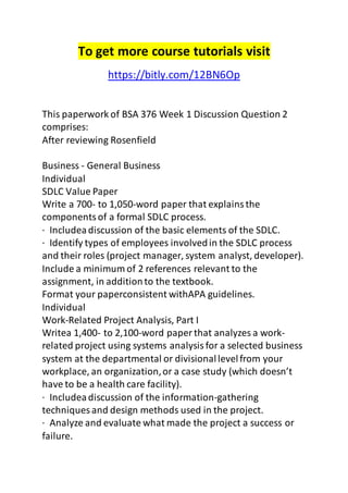 To get more course tutorials visit 
https://bitly.com/12BN6Op 
This paperwork of BSA 376 Week 1 Discussion Question 2 
comprises: 
After reviewing Rosenfield 
Business - General Business 
Individual 
SDLC Value Paper 
Write a 700- to 1,050-word paper that explains the 
components of a formal SDLC process. 
· Includea discussion of the basic elements of the SDLC. 
· Identify types of employees involved in the SDLC process 
and their roles (project manager, system analyst, developer). 
Include a minimum of 2 references relevant to the 
assignment, in addition to the textbook. 
Format your paperconsistent withAPA guidelines. 
Individual 
Work-Related Project Analysis, Part I 
Writea 1,400- to 2,100-word paper that analyzes a work-related 
project using systems analysis for a selected business 
system at the departmental or divisional level from your 
workplace, an organization, or a case study (which doesn’t 
have to be a health care facility). 
· Includea discussion of the information-gathering 
techniques and design methods used in the project. 
· Analyze and evaluate what made the project a success or 
failure. 
 