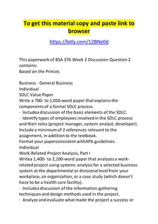 To get this material copy and paste link to 
browser 
https://bitly.com/12BNe0d 
This paperwork of BSA 376 Week 2 Discussion Question 2 
contains: 
Based on the Princes 
Business - General Business 
Individual 
SDLC Value Paper 
Write a 700- to 1,050-word paper that explains the 
components of a formal SDLC process. 
· Includea discussion of the basic elements of the SDLC. 
· Identify types of employees involved in the SDLC process 
and their roles (project manager, system analyst, developer). 
Include a minimum of 2 references relevant to the 
assignment, in addition to the textbook. 
Format your paperconsistent withAPA guidelines. 
Individual 
Work-Related Project Analysis, Part I 
Writea 1,400- to 2,100-word paper that analyzes a work-related 
project using systems analysis for a selected business 
system at the departmental or divisional level from your 
workplace, an organization, or a case study (which doesn’t 
have to be a health care facility). 
· Includea discussion of the information-gathering 
techniques and design methods used in the project. 
· Analyze and evaluate what made the project a success or 
 