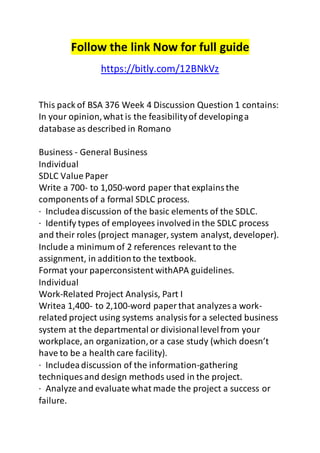 Follow the link Now for full guide 
https://bitly.com/12BNkVz 
This pack of BSA 376 Week 4 Discussion Question 1 contains: 
In your opinion, what is the feasibility of developing a 
database as described in Romano 
Business - General Business 
Individual 
SDLC Value Paper 
Write a 700- to 1,050-word paper that explains the 
components of a formal SDLC process. 
· Includea discussion of the basic elements of the SDLC. 
· Identify types of employees involved in the SDLC process 
and their roles (project manager, system analyst, developer). 
Include a minimum of 2 references relevant to the 
assignment, in addition to the textbook. 
Format your paperconsistent withAPA guidelines. 
Individual 
Work-Related Project Analysis, Part I 
Writea 1,400- to 2,100-word paper that analyzes a work-related 
project using systems analysis for a selected business 
system at the departmental or divisional level from your 
workplace, an organization, or a case study (which doesn’t 
have to be a health care facility). 
· Includea discussion of the information-gathering 
techniques and design methods used in the project. 
· Analyze and evaluate what made the project a success or 
failure. 
 