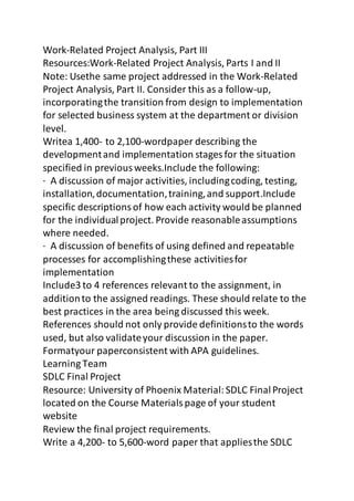 Work-Related Project Analysis, Part III 
Resources:Work-Related Project Analysis, Parts I and II 
Note: Usethe same project addressed in the Work-Related 
Project Analysis, Part II. Consider this as a follow-up, 
incorporating the transition from design to implementation 
for selected business system at the department or division 
level. 
Writea 1,400- to 2,100-wordpaper describing the 
development and implementation stages for the situation 
specified in previous weeks.Include the following: 
· A discussion of major activities, including coding, testing, 
installation, documentation, training, and support.Include 
specific descriptions of how each activity would be planned 
for the individual project. Provide reasonable assumptions 
where needed. 
· A discussion of benefits of using defined and repeatable 
processes for accomplishing these activities for 
implementation 
Include3 to 4 references relevant to the assignment, in 
addition to the assigned readings. These should relate to the 
best practices in the area being discussed this week. 
References should not only provide definitions to the words 
used, but also validate your discussion in the paper. 
Formatyour paperconsistent with APA guidelines. 
Learning Team 
SDLC Final Project 
Resource: University of Phoenix Material: SDLC Final Project 
located on the Course Materials page of your student 
website 
Review the final project requirements. 
Write a 4,200- to 5,600-word paper that applies the SDLC 
 