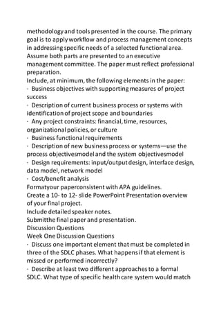 methodology and tools presented in the course. The primary 
goal is to apply workflow and process management concepts 
in addressing specific needs of a selected functional area. 
Assume both parts are presented to an executive 
management committee. The paper must reflect professional 
preparation. 
Include, at minimum, the following elements in the paper: 
· Business objectives with supporting measures of project 
success 
· Description of current business process or systems with 
identification of project scope and boundaries 
· Any project constraints: financial, time, resources, 
organizational policies, or culture 
· Business functional requirements 
· Description of new business process or systems—use the 
process objectivesmodel and the system objectivesmodel 
· Design requirements: input/output design, interface design, 
data model, network model 
· Cost/benefit analysis 
Formatyour paperconsistent with APA guidelines. 
Create a 10- to 12- slide PowerPoint Presentation overview 
of your final project. 
Include detailed speaker notes. 
Submitthe final paper and presentation. 
Discussion Questions 
Week One Discussion Questions 
· Discuss one important element that must be completed in 
three of the SDLC phases. What happens if that element is 
missed or performed incorrectly? 
· Describe at least two different approaches to a formal 
SDLC. What type of specific health care system would match 
 