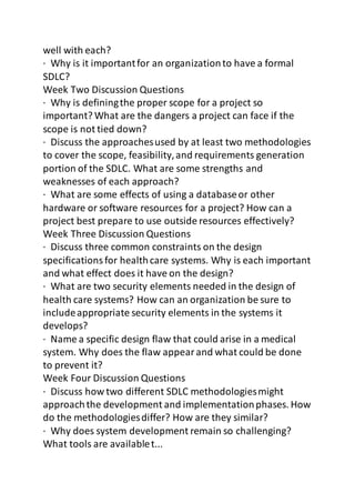 well with each? 
· Why is it important for an organization to have a formal 
SDLC? 
Week Two Discussion Questions 
· Why is defining the proper scope for a project so 
important? What are the dangers a project can face if the 
scope is not tied down? 
· Discuss the approaches used by at least two methodologies 
to cover the scope, feasibility, and requirements generation 
portion of the SDLC. What are some strengths and 
weaknesses of each approach? 
· What are some effects of using a database or other 
hardware or software resources for a project? How can a 
project best prepare to use outside resources effectively? 
Week Three Discussion Questions 
· Discuss three common constraints on the design 
specifications for health care systems. Why is each important 
and what effect does it have on the design? 
· What are two security elements needed in the design of 
health care systems? How can an organization be sure to 
include appropriate security elements in the systems it 
develops? 
· Name a specific design flaw that could arise in a medical 
system. Why does the flaw appear and what could be done 
to prevent it? 
Week Four Discussion Questions 
· Discuss how two different SDLC methodologies might 
approach the development and implementation phases. How 
do the methodologies differ? How are they similar? 
· Why does system development remain so challenging? 
What tools are available t... 
 
