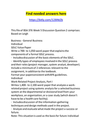 Find needed answers here 
https://bitly.com/12BNtZb 
This file of BSA 376 Week 5 Discussion Question 2 comprises: 
Based on Leigh 
Business - General Business 
Individual 
SDLC Value Paper 
Write a 700- to 1,050-word paper that explains the 
components of a formal SDLC process. 
· Includea discussion of the basic elements of the SDLC. 
· Identify types of employees involved in the SDLC process 
and their roles (project manager, system analyst, developer). 
Include a minimum of 2 references relevant to the 
assignment, in addition to the textbook. 
Format your paperconsistent withAPA guidelines. 
Individual 
Work-Related Project Analysis, Part I 
Writea 1,400- to 2,100-word paper that analyzes a work-related 
project using systems analysis for a selected business 
system at the departmental or divisional level from your 
workplace, an organization, or a case study (which doesn’t 
have to be a health care facility). 
· Includea discussion of the information-gathering 
techniques and design methods used in the project. 
· Analyze and evaluate what made the project a success or 
failure. 
Note: This situation is used as the basis for future individual 
 