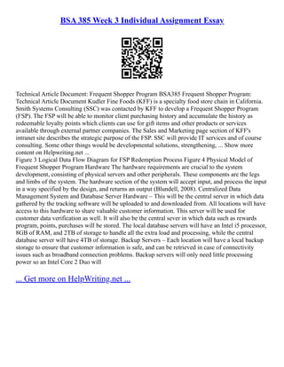 BSA 385 Week 3 Individual Assignment Essay
Technical Article Document: Frequent Shopper Program BSA385 Frequent Shopper Program:
Technical Article Document Kudler Fine Foods (KFF) is a specialty food store chain in California.
Smith Systems Consulting (SSC) was contacted by KFF to develop a Frequent Shopper Program
(FSP). The FSP will be able to monitor client purchasing history and accumulate the history as
redeemable loyalty points which clients can use for gift items and other products or services
available through external partner companies. The Sales and Marketing page section of KFF's
intranet site describes the strategic purpose of the FSP. SSC will provide IT services and of course
consulting. Some other things would be developmental solutions, strengthening, ... Show more
content on Helpwriting.net ...
Figure 3 Logical Data Flow Diagram for FSP Redemption Process Figure 4 Physical Model of
Frequent Shopper Program Hardware The hardware requirements are crucial to the system
development, consisting of physical servers and other peripherals. These components are the legs
and limbs of the system. The hardware section of the system will accept input, and process the input
in a way specified by the design, and returns an output (Blundell, 2008). Centralized Data
Management System and Database Server Hardware – This will be the central server in which data
gathered by the tracking software will be uploaded to and downloaded from. All locations will have
access to this hardware to share valuable customer information. This server will be used for
customer data verification as well. It will also be the central sever in which data such as rewards
program, points, purchases will be stored. The local database servers will have an Intel i5 processor,
8GB of RAM, and 2TB of storage to handle all the extra load and processing, while the central
database server will have 4TB of storage. Backup Servers – Each location will have a local backup
storage to ensure that customer information is safe, and can be retrieved in case of connectivity
issues such as broadband connection problems. Backup servers will only need little processing
power so an Intel Core 2 Duo will
... Get more on HelpWriting.net ...
 