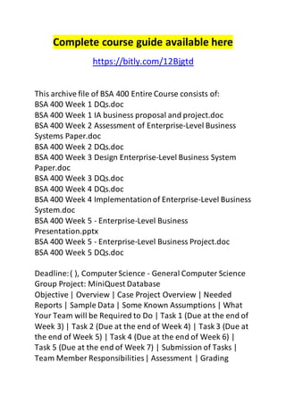 Complete course guide available here 
https://bitly.com/12Bjgtd 
This archive file of BSA 400 Entire Course consists of: 
BSA 400 Week 1 DQs.doc 
BSA 400 Week 1 IA business proposal and project.doc 
BSA 400 Week 2 Assessment of Enterprise-Level Business 
Systems Paper.doc 
BSA 400 Week 2 DQs.doc 
BSA 400 Week 3 Design Enterprise-Level Business System 
Paper.doc 
BSA 400 Week 3 DQs.doc 
BSA 400 Week 4 DQs.doc 
BSA 400 Week 4 Implementation of Enterprise-Level Business 
System.doc 
BSA 400 Week 5 - Enterprise-Level Business 
Presentation.pptx 
BSA 400 Week 5 - Enterprise-Level Business Project.doc 
BSA 400 Week 5 DQs.doc 
Deadline: ( ), Computer Science - General Computer Science 
Group Project: MiniQuest Database 
Objective | Overview | Case Project Overview | Needed 
Reports | Sample Data | Some Known Assumptions | What 
Your Team will be Required to Do | Task 1 (Due at the end of 
Week 3) | Task 2 (Due at the end of Week 4) | Task 3 (Due at 
the end of Week 5) | Task 4 (Due at the end of Week 6) | 
Task 5 (Due at the end of Week 7) | Submission of Tasks | 
Team Member Responsibilities | Assessment | Grading 
 
