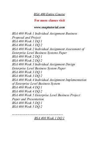 BSA 400 Entire Course
For more classes visit
www.snaptutorial.com
BSA 400 Week 1 Individual Assignment Business
Proposal and Project
BSA 400 Week 1 DQ 1
BSA 400 Week 1 DQ 2
BSA 400 Week 2 Individual Assignment Assessment of
Enterprise Level Business Systems Paper
BSA 400 Week 2 DQ 1
BSA 400 Week 2 DQ 2
BSA 400 Week 3 Individual Assignment Design
Enterprise Level Business System Paper
BSA 400 Week 3 DQ 1
BSA 400 Week 3 DQ 2
BSA 400 Week 4 Individual Assignment Implementation
of Enterprise Level Business System
BSA 400 Week 4 DQ 1
BSA 400 Week 4 DQ 2
BSA 400 Week 5 Enterprise Level Business Project
Paper and Presentation
BSA 400 Week 5 DQ 1
BSA 400 Week 5 DQ 2
----------------------------------------------
BSA 400 Week 1 DQ 1
 