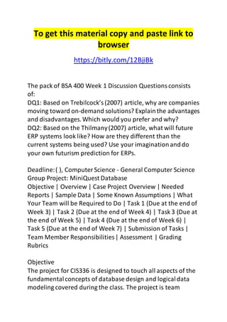 To get this material copy and paste link to 
browser 
https://bitly.com/12BjiBk 
The pack of BSA 400 Week 1 Discussion Questions consists 
of: 
DQ1: Based on Trebilcock’s (2007) article, why are companies 
moving toward on-demand solutions? Explain the advantages 
and disadvantages. Which would you prefer and why? 
DQ2: Based on the Thilmany (2007) article, what will future 
ERP systems look like? How are they different than the 
current systems being used? Use your imagination and do 
your own futurism prediction for ERPs. 
Deadline: ( ), Computer Science - General Computer Science 
Group Project: MiniQuest Database 
Objective | Overview | Case Project Overview | Needed 
Reports | Sample Data | Some Known Assumptions | What 
Your Team will be Required to Do | Task 1 (Due at the end of 
Week 3) | Task 2 (Due at the end of Week 4) | Task 3 (Due at 
the end of Week 5) | Task 4 (Due at the end of Week 6) | 
Task 5 (Due at the end of Week 7) | Submission of Tasks | 
Team Member Responsibilities | Assessment | Grading 
Rubrics 
Objective 
The project for CIS336 is designed to touch all aspects of the 
fundamental concepts of database design and logical data 
modeling covered during the class. The project is team 
 